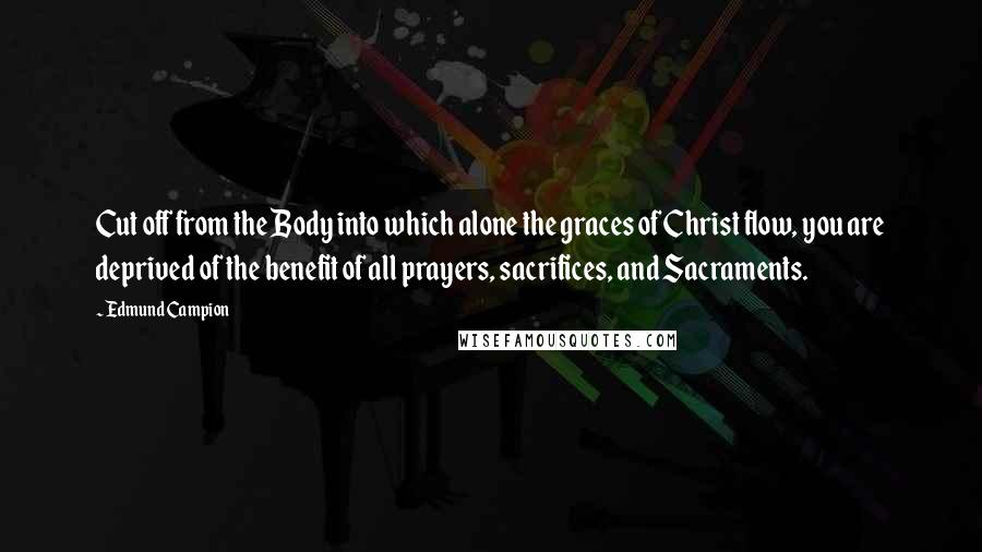 Edmund Campion Quotes: Cut off from the Body into which alone the graces of Christ flow, you are deprived of the benefit of all prayers, sacrifices, and Sacraments.