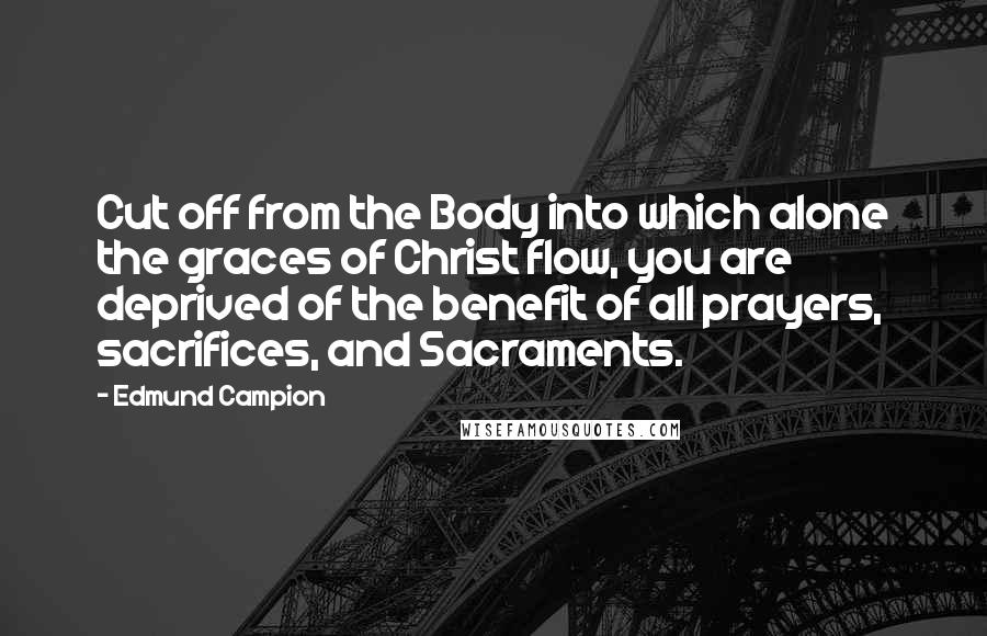 Edmund Campion Quotes: Cut off from the Body into which alone the graces of Christ flow, you are deprived of the benefit of all prayers, sacrifices, and Sacraments.