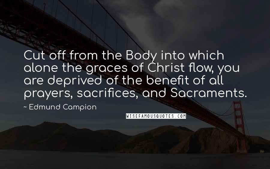 Edmund Campion Quotes: Cut off from the Body into which alone the graces of Christ flow, you are deprived of the benefit of all prayers, sacrifices, and Sacraments.