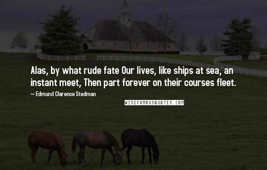 Edmund Clarence Stedman Quotes: Alas, by what rude fate Our lives, like ships at sea, an instant meet, Then part forever on their courses fleet.