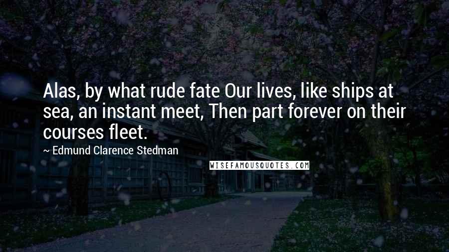 Edmund Clarence Stedman Quotes: Alas, by what rude fate Our lives, like ships at sea, an instant meet, Then part forever on their courses fleet.