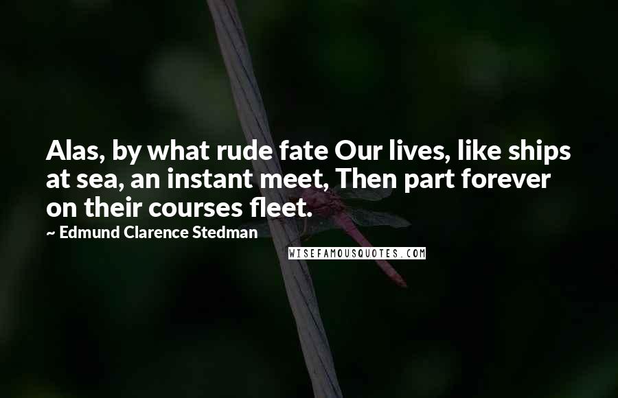 Edmund Clarence Stedman Quotes: Alas, by what rude fate Our lives, like ships at sea, an instant meet, Then part forever on their courses fleet.