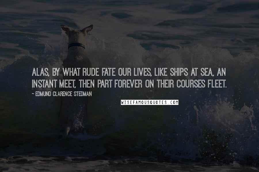 Edmund Clarence Stedman Quotes: Alas, by what rude fate Our lives, like ships at sea, an instant meet, Then part forever on their courses fleet.
