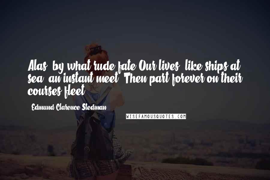Edmund Clarence Stedman Quotes: Alas, by what rude fate Our lives, like ships at sea, an instant meet, Then part forever on their courses fleet.