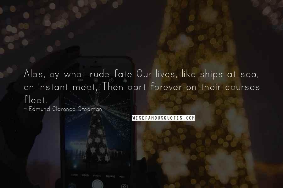 Edmund Clarence Stedman Quotes: Alas, by what rude fate Our lives, like ships at sea, an instant meet, Then part forever on their courses fleet.