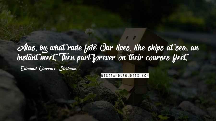 Edmund Clarence Stedman Quotes: Alas, by what rude fate Our lives, like ships at sea, an instant meet, Then part forever on their courses fleet.