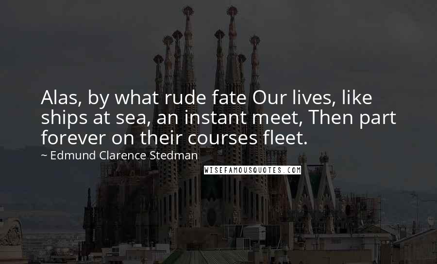 Edmund Clarence Stedman Quotes: Alas, by what rude fate Our lives, like ships at sea, an instant meet, Then part forever on their courses fleet.