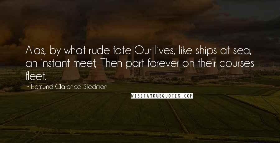 Edmund Clarence Stedman Quotes: Alas, by what rude fate Our lives, like ships at sea, an instant meet, Then part forever on their courses fleet.