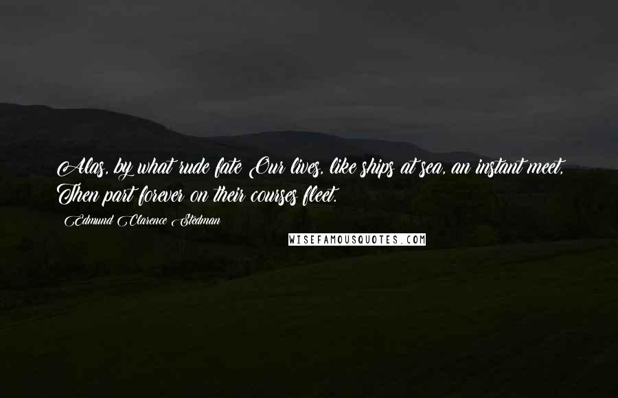 Edmund Clarence Stedman Quotes: Alas, by what rude fate Our lives, like ships at sea, an instant meet, Then part forever on their courses fleet.