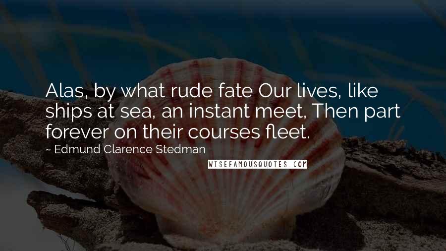 Edmund Clarence Stedman Quotes: Alas, by what rude fate Our lives, like ships at sea, an instant meet, Then part forever on their courses fleet.