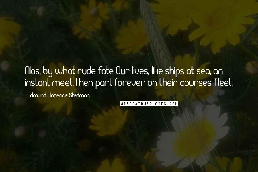 Edmund Clarence Stedman Quotes: Alas, by what rude fate Our lives, like ships at sea, an instant meet, Then part forever on their courses fleet.