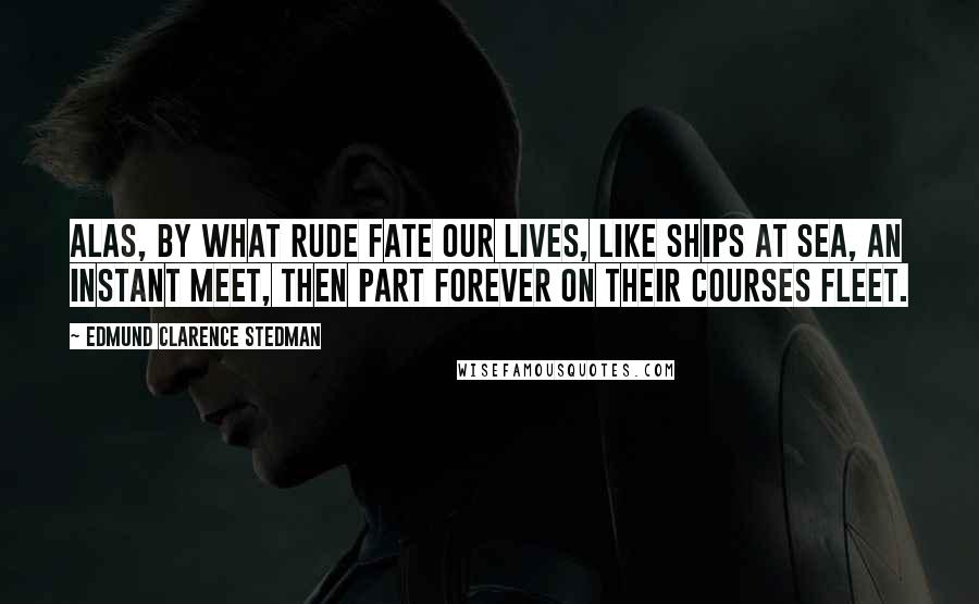 Edmund Clarence Stedman Quotes: Alas, by what rude fate Our lives, like ships at sea, an instant meet, Then part forever on their courses fleet.