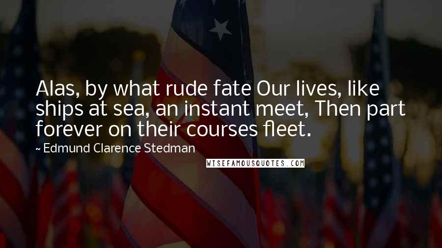 Edmund Clarence Stedman Quotes: Alas, by what rude fate Our lives, like ships at sea, an instant meet, Then part forever on their courses fleet.