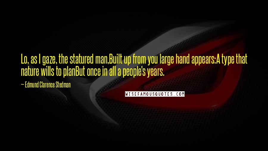 Edmund Clarence Stedman Quotes: Lo, as I gaze, the statured man,Built up from you large hand appears:A type that nature wills to planBut once in all a people's years.