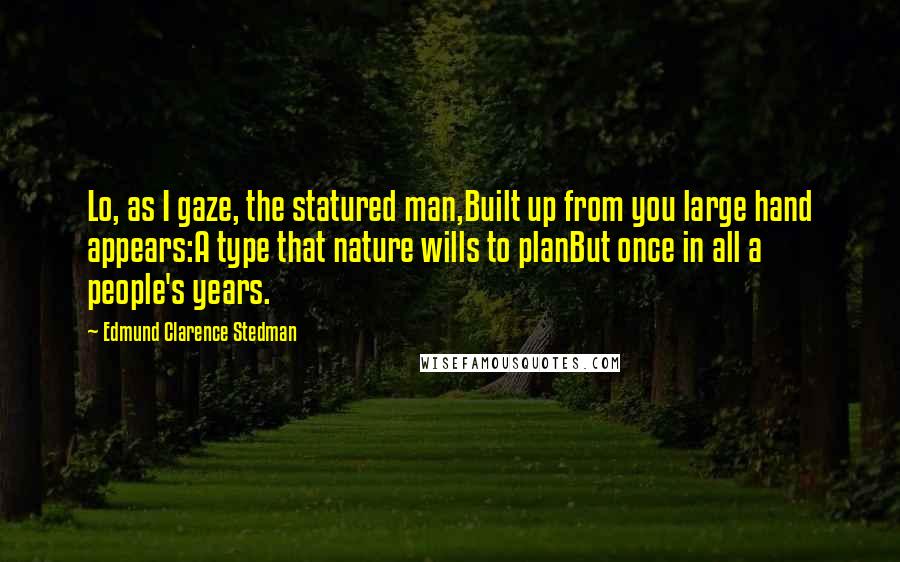 Edmund Clarence Stedman Quotes: Lo, as I gaze, the statured man,Built up from you large hand appears:A type that nature wills to planBut once in all a people's years.