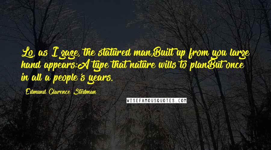 Edmund Clarence Stedman Quotes: Lo, as I gaze, the statured man,Built up from you large hand appears:A type that nature wills to planBut once in all a people's years.