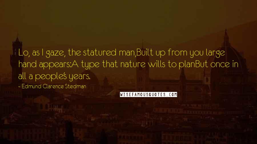 Edmund Clarence Stedman Quotes: Lo, as I gaze, the statured man,Built up from you large hand appears:A type that nature wills to planBut once in all a people's years.