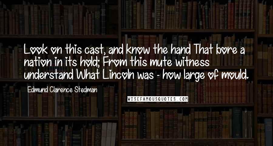 Edmund Clarence Stedman Quotes: Look on this cast, and know the hand That bore a nation in its hold; From this mute witness understand What Lincoln was - how large of mould.