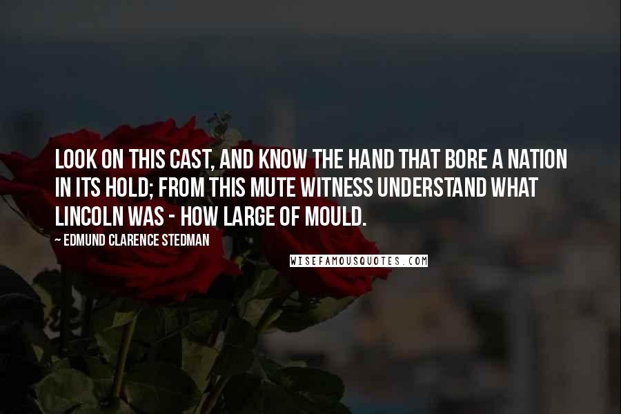 Edmund Clarence Stedman Quotes: Look on this cast, and know the hand That bore a nation in its hold; From this mute witness understand What Lincoln was - how large of mould.