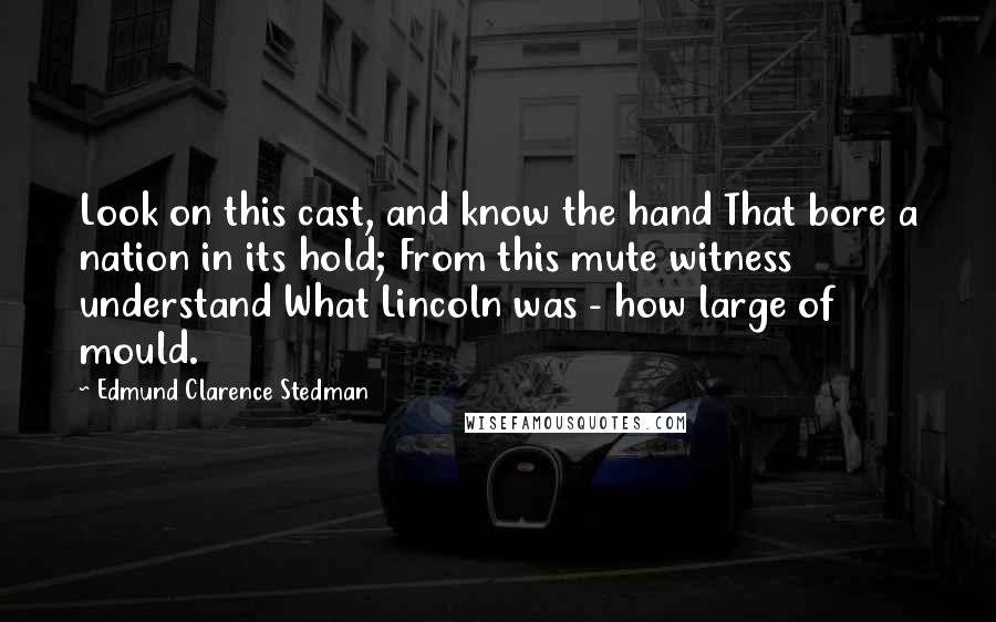 Edmund Clarence Stedman Quotes: Look on this cast, and know the hand That bore a nation in its hold; From this mute witness understand What Lincoln was - how large of mould.