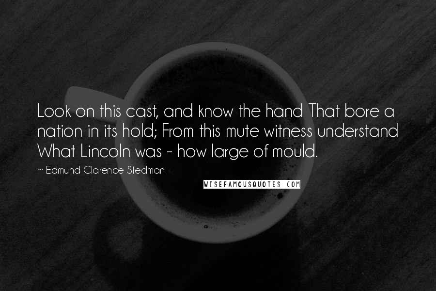 Edmund Clarence Stedman Quotes: Look on this cast, and know the hand That bore a nation in its hold; From this mute witness understand What Lincoln was - how large of mould.