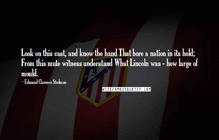 Edmund Clarence Stedman Quotes: Look on this cast, and know the hand That bore a nation in its hold; From this mute witness understand What Lincoln was - how large of mould.