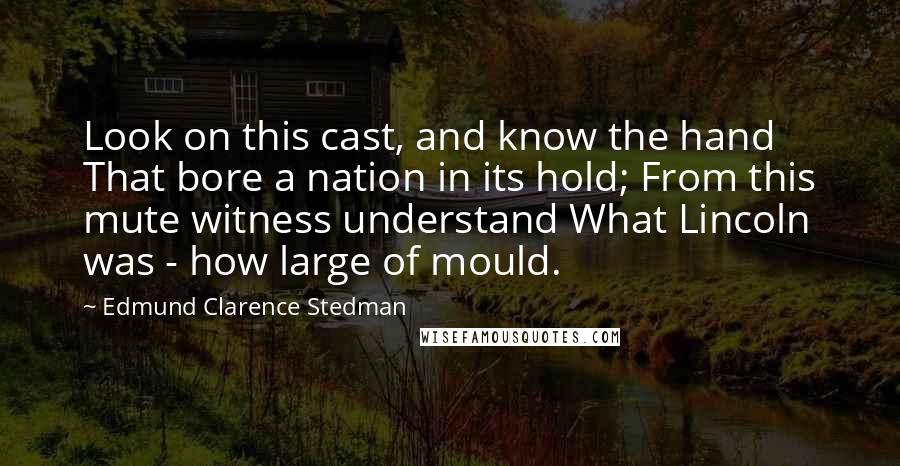 Edmund Clarence Stedman Quotes: Look on this cast, and know the hand That bore a nation in its hold; From this mute witness understand What Lincoln was - how large of mould.