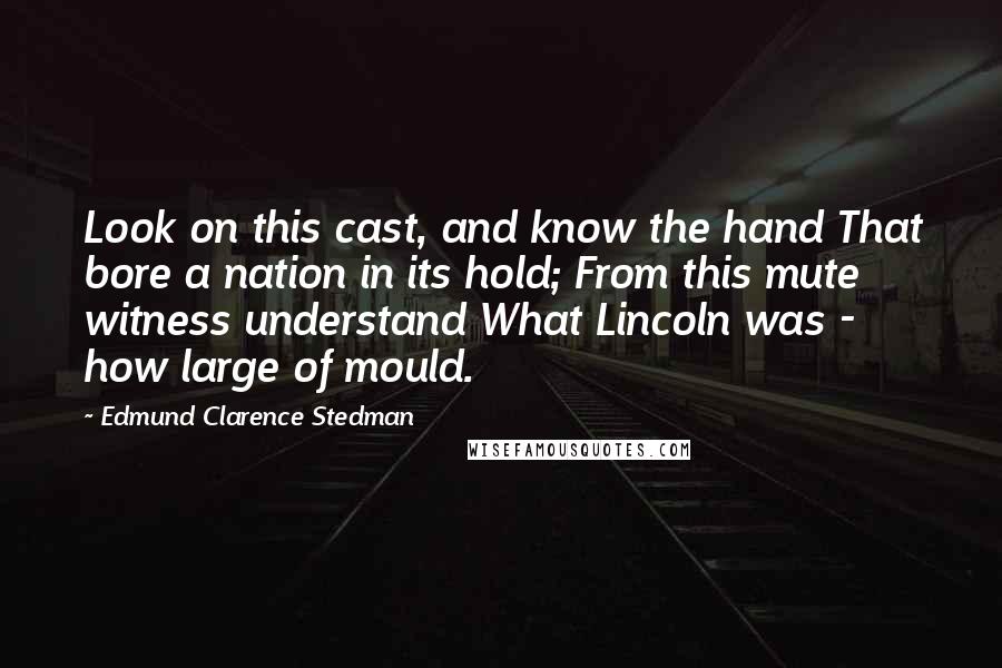 Edmund Clarence Stedman Quotes: Look on this cast, and know the hand That bore a nation in its hold; From this mute witness understand What Lincoln was - how large of mould.