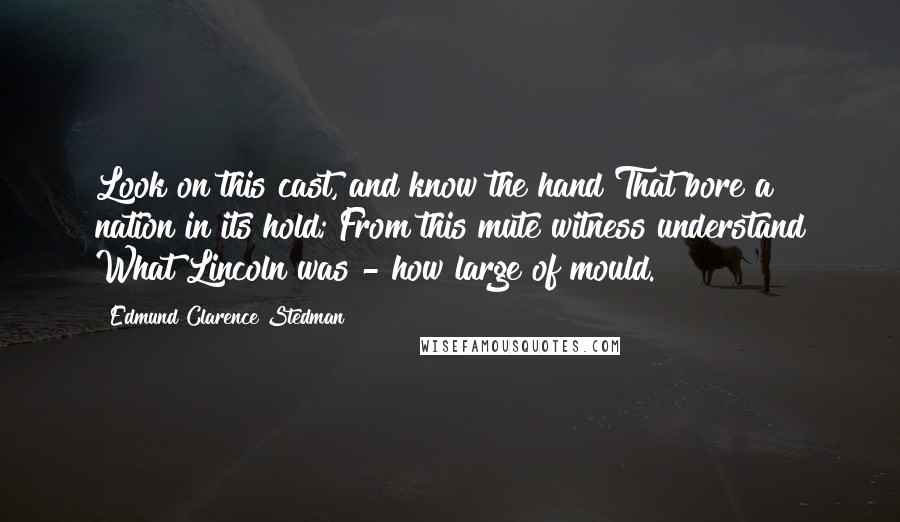 Edmund Clarence Stedman Quotes: Look on this cast, and know the hand That bore a nation in its hold; From this mute witness understand What Lincoln was - how large of mould.