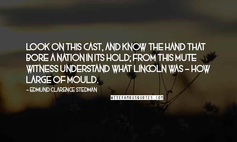 Edmund Clarence Stedman Quotes: Look on this cast, and know the hand That bore a nation in its hold; From this mute witness understand What Lincoln was - how large of mould.