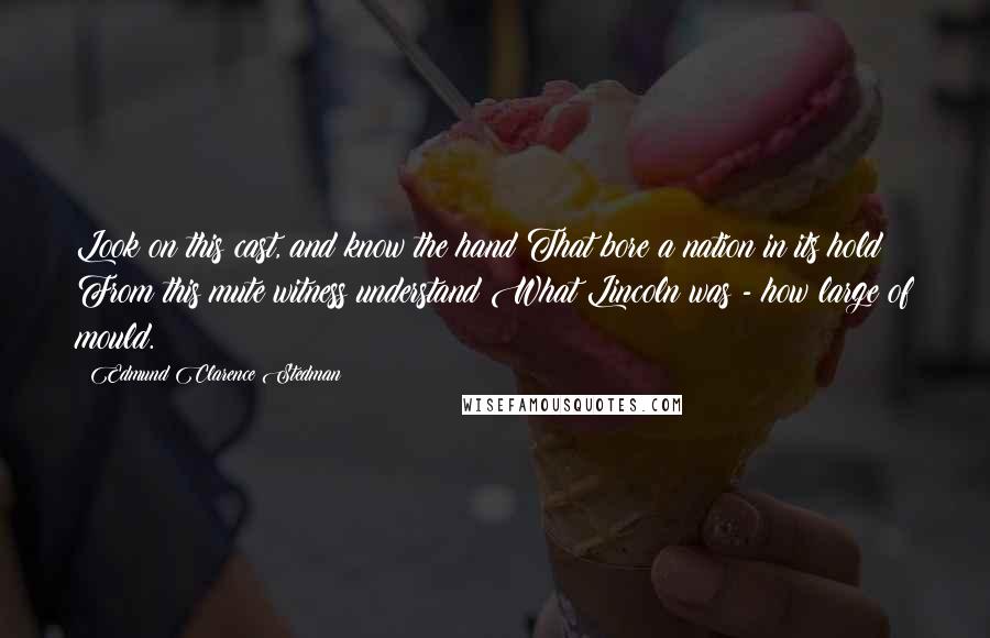 Edmund Clarence Stedman Quotes: Look on this cast, and know the hand That bore a nation in its hold; From this mute witness understand What Lincoln was - how large of mould.