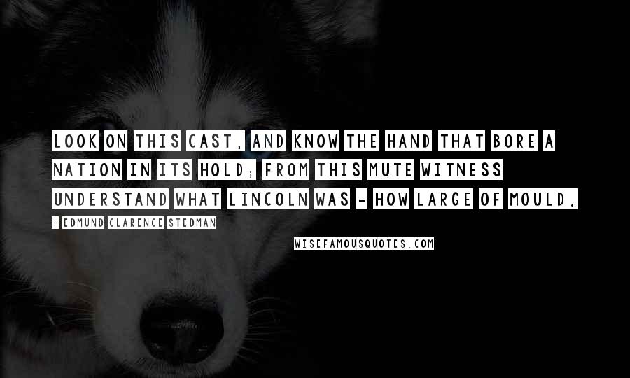 Edmund Clarence Stedman Quotes: Look on this cast, and know the hand That bore a nation in its hold; From this mute witness understand What Lincoln was - how large of mould.