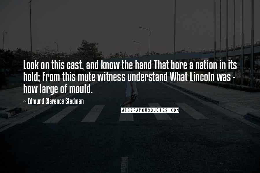 Edmund Clarence Stedman Quotes: Look on this cast, and know the hand That bore a nation in its hold; From this mute witness understand What Lincoln was - how large of mould.