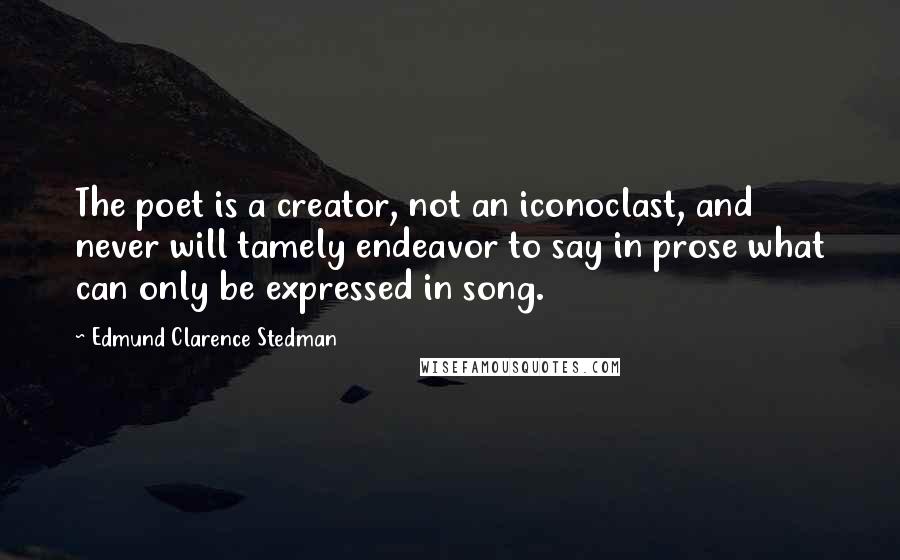 Edmund Clarence Stedman Quotes: The poet is a creator, not an iconoclast, and never will tamely endeavor to say in prose what can only be expressed in song.