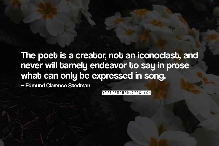Edmund Clarence Stedman Quotes: The poet is a creator, not an iconoclast, and never will tamely endeavor to say in prose what can only be expressed in song.