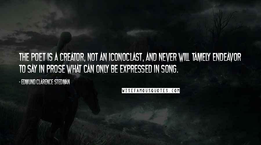 Edmund Clarence Stedman Quotes: The poet is a creator, not an iconoclast, and never will tamely endeavor to say in prose what can only be expressed in song.