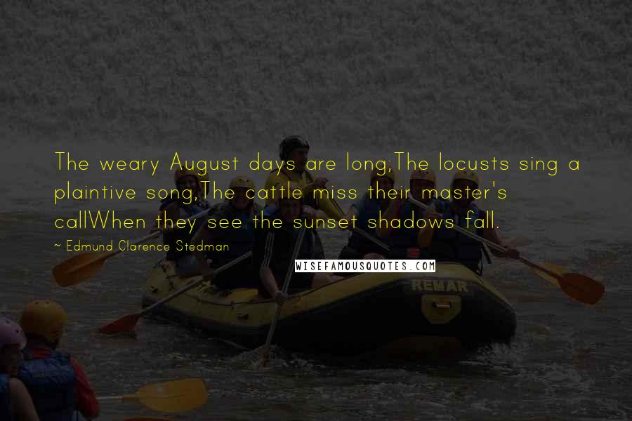 Edmund Clarence Stedman Quotes: The weary August days are long;The locusts sing a plaintive song,The cattle miss their master's callWhen they see the sunset shadows fall.