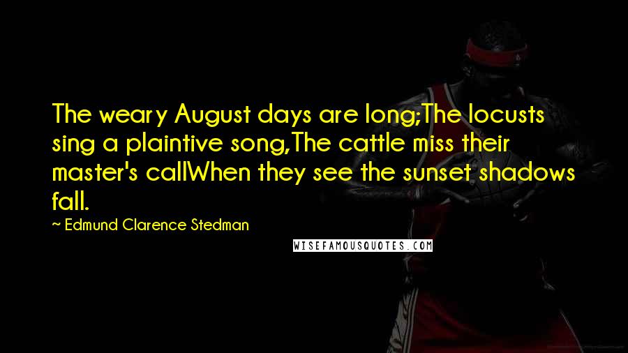 Edmund Clarence Stedman Quotes: The weary August days are long;The locusts sing a plaintive song,The cattle miss their master's callWhen they see the sunset shadows fall.