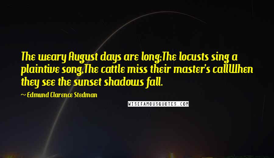 Edmund Clarence Stedman Quotes: The weary August days are long;The locusts sing a plaintive song,The cattle miss their master's callWhen they see the sunset shadows fall.