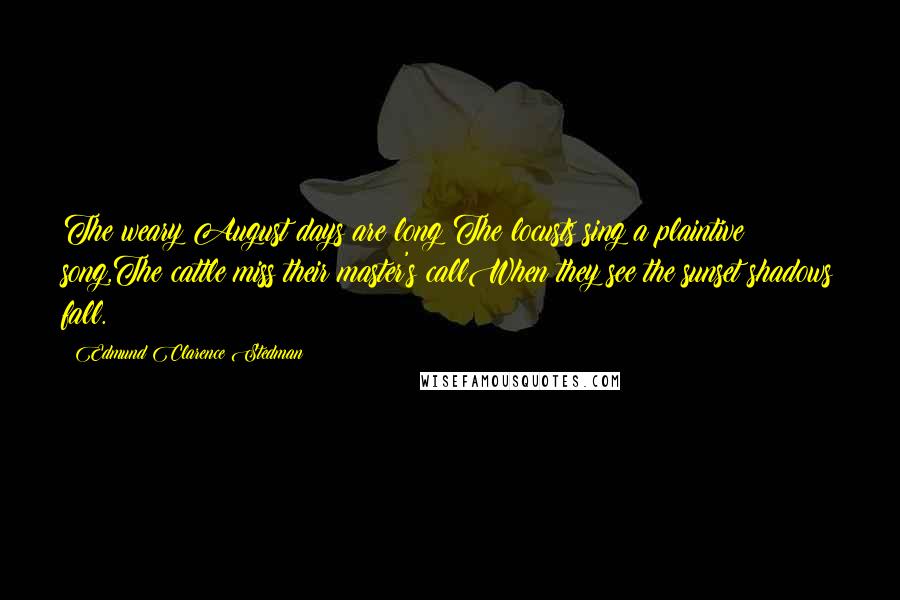 Edmund Clarence Stedman Quotes: The weary August days are long;The locusts sing a plaintive song,The cattle miss their master's callWhen they see the sunset shadows fall.