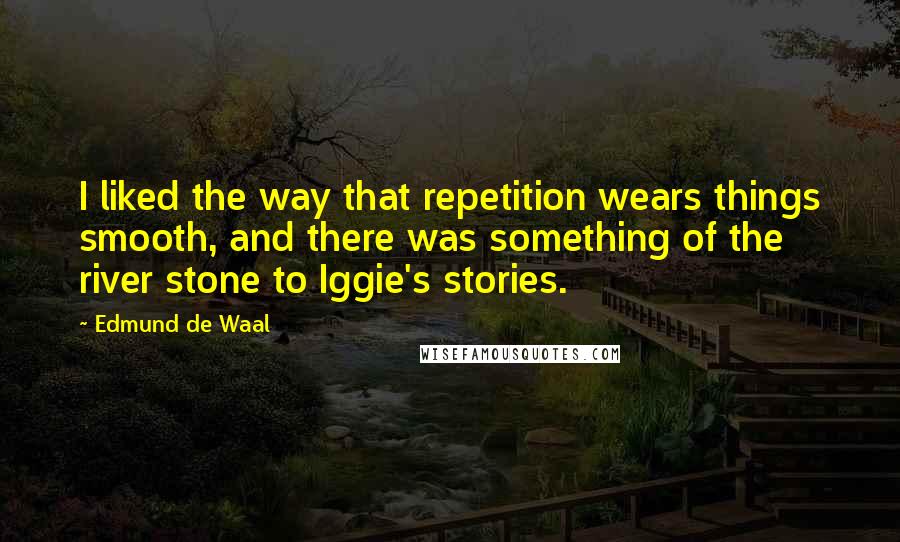 Edmund De Waal Quotes: I liked the way that repetition wears things smooth, and there was something of the river stone to Iggie's stories.