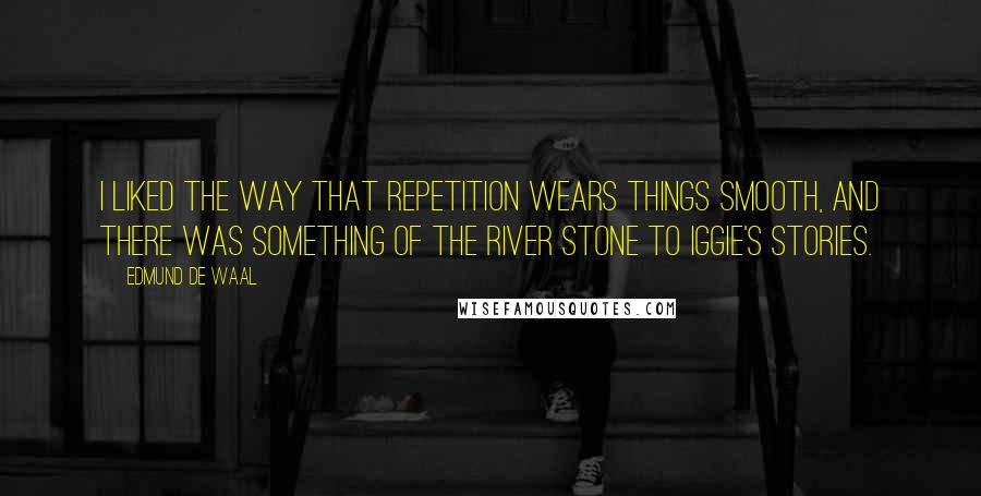 Edmund De Waal Quotes: I liked the way that repetition wears things smooth, and there was something of the river stone to Iggie's stories.