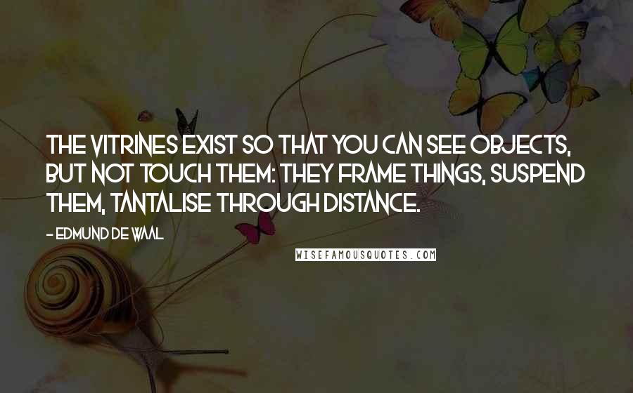 Edmund De Waal Quotes: The vitrines exist so that you can see objects, but not touch them: they frame things, suspend them, tantalise through distance.