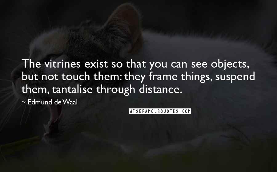 Edmund De Waal Quotes: The vitrines exist so that you can see objects, but not touch them: they frame things, suspend them, tantalise through distance.