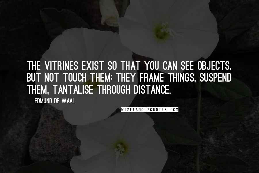 Edmund De Waal Quotes: The vitrines exist so that you can see objects, but not touch them: they frame things, suspend them, tantalise through distance.