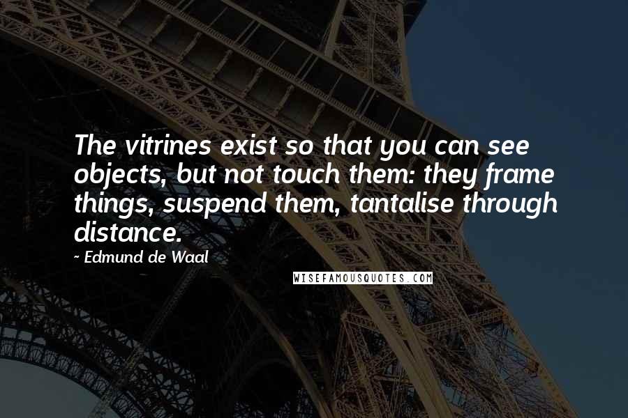 Edmund De Waal Quotes: The vitrines exist so that you can see objects, but not touch them: they frame things, suspend them, tantalise through distance.