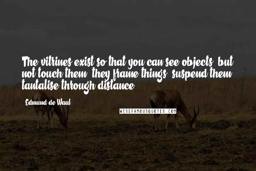 Edmund De Waal Quotes: The vitrines exist so that you can see objects, but not touch them: they frame things, suspend them, tantalise through distance.