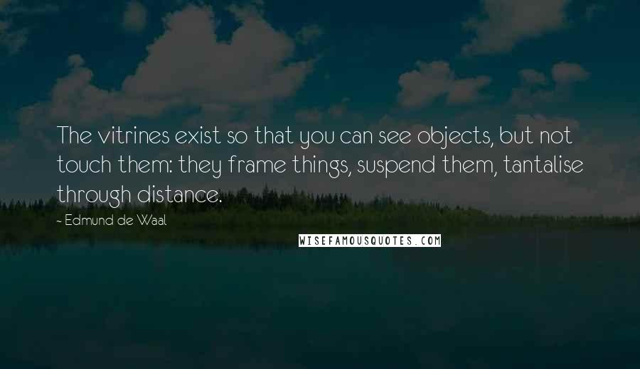 Edmund De Waal Quotes: The vitrines exist so that you can see objects, but not touch them: they frame things, suspend them, tantalise through distance.