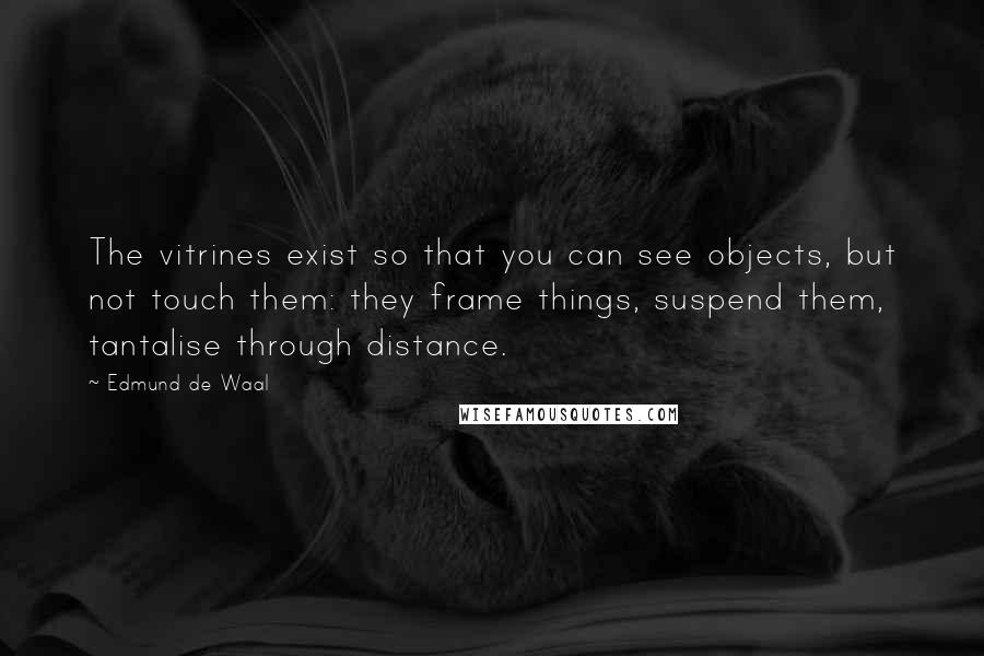 Edmund De Waal Quotes: The vitrines exist so that you can see objects, but not touch them: they frame things, suspend them, tantalise through distance.