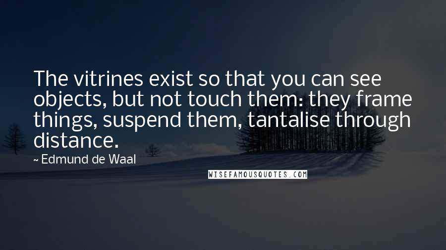 Edmund De Waal Quotes: The vitrines exist so that you can see objects, but not touch them: they frame things, suspend them, tantalise through distance.